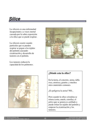 Unicamente para adiestramiento
OR-OSHA PESO HIGIENE LABORAL
For training purposes only
OR-OSHA PESO OCCUPATIONAL HEALTH 15
La silicosis es una enfermedad
incapacitante y a veces mortal
causada por la sobre exposición
a la sílice que se puede respirar.
La silicosis ocurre cuando
partículas que se pueden
respirar se pegan a los tejidos
del pulmón causando
cicatrización y desarrollo de
tumores en el pulmón.
Los tumores reducen la
capacidad de los pulmones.
¿Dónde esta la sílice?
En la tierra, el concreto, arena, tabla
roca, arenisca, granito, y muchos
otros materiales comunes.
¿Es peligrosa la arena? NO...
Pero cuando la sílice cristalina se
tritura (corta, muele, estrella), el
polvo que se genera es astillado y
puede irritar los tejidos del pulmón y
empezar la cicatrización y los
tumores.
Sílice
 