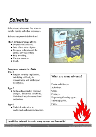Unicamente para adiestramiento
OR-OSHA PESO HIGIENE LABORAL
For training purposes only
OR-OSHA PESO OCCUPATIONAL HEALTH 16
Solvents are substances that separate
metals, liquids and other substances.
Solvents are powerful chemicals!
Short-term neurotoxic effects
Deep unconsciousness.
Loss of the sense of pain.
Decrease in function of the
central nervous system.
Stop breathing.
Unconsciousness.
Death.
Long-term neurotoxic effects
Type 1
Fatigue, memory impairment,
irritability, difficulty in
concentrating and mild mood
disturbance.
Type 2
Sustained personality or mood
changes. Emotional instability,
diminished impulse control and
motivation.
Type 3
Global deterioration in
intellectual and memory function.
What are some solvents?
Paints and thinners.
Adhesives.
Glues.
Coatings.
Degreasing/cleaning agents.
Stripping agents.
Fuels.
In addition to health hazards, many solvents are flammable!
Solvents
 