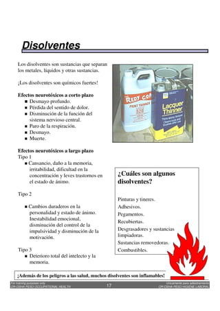 Unicamente para adiestramiento
OR-OSHA PESO HIGIENE LABORAL
For training purposes only
OR-OSHA PESO OCCUPATIONAL HEALTH 17
¿Cuáles son algunos
disolventes?
Pinturas y tineres.
Adhesivos.
Pegamentos.
Recubiertas.
Desgrasadores y sustancias
limpiadoras.
Sustancias removedoras.
Combustibles.
Los disolventes son sustancias que separan
los metales, líquidos y otras sustancias.
¡Los disolventes son químicos fuertes!
Efectos neurotóxicos a corto plazo
Desmayo profundo.
Pérdida del sentido de dolor.
Disminución de la función del
sistema nervioso central.
Paro de la respiración.
Desmayo.
Muerte.
Efectos neurotóxicos a largo plazo
Tipo 1
Cansancio, daño a la memoria,
irritabilidad, dificultad en la
concentración y leves trastornos en
el estado de ánimo.
Tipo 2
Cambios duraderos en la
personalidad y estado de ánimo.
Inestabilidad emocional,
disminución del control de la
impulsividad y disminución de la
motivación.
Tipo 3
Deterioro total del intelecto y la
memoria.
¡Además de los peligros a las salud, muchos disolventes son inflamables!
Disolventes
 