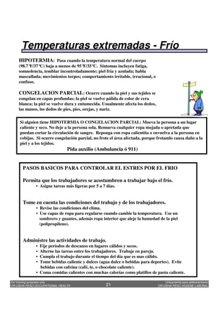 Unicamente para adiestramiento
OR-OSHA PESO HIGIENE LABORAL
For training purposes only
OR-OSHA PESO OCCUPATIONAL HEALTH 21
Si alguien tiene HIPOTERMIA O CONGELACION PARCIAL: Mueva la persona a un lugar
caliente y seco. No deje a la persona sola. Remueva cualquier ropa mojada o apretada que
puedan cortar la circulación de sangre. Reponga con ropa calientita o envuelva a la persona en
cobijas. Si ocurre congelación parcial, no frote el área afectada, porque frotando causa daño a la
piel y a los tejidos.
Pida auxilio (Ambulancia ó 911)
HIPOTERMIA: Pasa cuando la temperatura normal del cuerpo
(98.7°F/37°C) baja a menos de 95°F/35°C. Síntomas incluyen fatiga,
somnolencia, temblar incontroladamente; piel fría y azulada; habla
mascullada; movimientos torpes; comportamiento irritable, irracional, o
confuso.
CONGELACION PARCIAL: Ocurre cuando la piel y sus tejidos se
congelan en capas profundas; la piel se vuelve pálida de color de cera
blanca; la piel se vuelve dura y entumecida. Usualmente afecta los dedos,
las manos, los dedos de pies, pies, orejas, y nariz.
PASOS BASICOS PARA CONTROLAR EL ESTRES POR EL FRIO
Permita que los trabajadores se acostumbren a trabajar bajo el frío.
• Asigne tareas más ligeras por 5 a 7 días.
Tome en cuenta las condiciones del trabajo y de los trabajadores.
• Revise las condiciones del clima.
• Use capas de ropa para regularse cuando cambie la temperatura. Use un
sombrero y guantes, además ropa interior que aleje la humedad de la piel
(polipropileno).
Administre las actividades de trabajo.
• Fije períodos de descanso en lugares cálidos y secos.
• Alterne las tareas entre los trabajadores. Trabaje en pareja.
• Cumpla el trabajo durante el tiempo del día que es mas cálido.
• Tome bebidas caliente y dulces (agua dulce o bebidas para deportes). Evite
bebidas con cafeína (café, te, o chocolate caliente).
• Coma comidas calientes con muchas calorías como platillos de pasta caliente.
Temperaturas extremadas - Frío
 