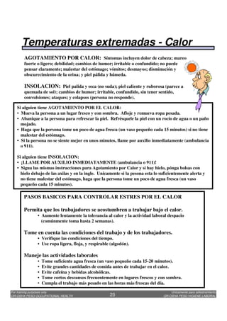 Unicamente para adiestramiento
OR-OSHA PESO HIGIENE LABORAL
For training purposes only
OR-OSHA PESO OCCUPATIONAL HEALTH 23
AGOTAMIENTO POR CALOR: Síntomas incluyen dolor de cabeza; mareo
fuerte o ligero; debilidad; cambios de humor; irritable o confundido; no puede
pensar claramente; malestar del estómago; vómitos; desmayos; disminución y
obscurecimiento de la orina; y piel pálida y húmeda.
INSOLACION: Piel palida y seca (no suda); piel caliente y ruborosa (parece a
quemada de sol); cambios de humor; irritable, confundido, sin tener sentido,
convulsiones; ataques; y colapsos (persona no responde).
PASOS BASICOS PARA CONTROLAR ESTRES POR EL CALOR
Permita que los trabajadores se acostumbren a trabajar bajo el calor.
• Aumente lentamente la tolerancia al calor y la actividad laboral despacio
(comúnmente toma hasta 2 semanas).
Tome en cuenta las condiciones del trabajo y de los trabajadores.
• Verifique las condiciones del tiempo.
• Use ropa ligera, floja, y respirable (algodón).
Maneje las actividades laborales
• Tome suficiente agua fresca (un vaso pequeño cada 15-20 minutos).
• Evite grandes cantidades de comida antes de trabajar en el calor.
• Evite cafeína y bebidas alcohólicas.
• Tome cortos descansos frecuentemente en lugares frescos y con sombra.
• Cumpla el trabajo más pesado en las horas más frescas del día.
Si alguien tiene AGOTAMIENTO POR EL CALOR:
• Mueva la persona a un lugar fresco y con sombra. Afloje y remueva ropa pesada.
• Abanique a la persona para refrescar la piel. Refrésquele la piel con un rocío de agua o un paño
mojado.
• Haga que la persona tome un poco de agua fresca (un vaso pequeño cada 15 minutos) si no tiene
malestar del estómago.
• Si la persona no se siente mejor en unos minutos, llame por auxilio inmediatamente (ambulancia
o 911).
Si alguien tiene INSOLACION:
• ¡LLAME POR AUXILIO INMEDIATAMENTE (ambulancia o 911)!
• Sigua las mismas instrucciones para Agotamiento por Calor y si hay hielo, pónga bolsas con
hielo debajo de las axilas y en la ingle. Unicamente si la pesona esta lo suficientemente alerta y
no tiene malestar del estómago, haga que la persona tome un poco de agua fresca (un vaso
pequeño cada 15 minutos).
Temperaturas extremadas - Calor
 