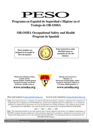 Unicamente para adiestramiento
OR-OSHA PESO HIGIENE LABORAL
For training purposes only
OR-OSHA PESO OCCUPATIONAL HEALTH 3
Nota: Este material educativo o cualquier otro material utilizado para adiestrar a patrones y empleados de los requisitos de
cumplimiento de los reglamentos de la OR-OSHA por conducto de la simplificación de los reglamentos, no se considerará
substituto de cualquiera de las previsiones de la Ley de Seguridad en el Trabajo de Oregon, o por cualquiera de las normas
dictaminadas por la OR-OSHA. Este material educativo fue producido por el Programa PESO de la OR-OSHA.
Note: This educational material or any other material used to inform employers and workers of compliance requirements of
OR-OSHA standards through simplification of the regulations should not be considered a substitute for any provisions of the
Oregon Safe Employment Act or for any standards issued by OR-OSHA. This educational material was produced by the
OR-OSHA PESO Program.
Please send comments to tomas.schwabe@state.or.us Favor de enviar comentarios a tomas.schwabe@state.or.us
Programa en Español de Seguridad e Higiene en el
Trabajo de OR-OSHA
OR-OSHA Occupational Safety and Health
Program in Spanish
Obtenga estos instructivos
bilingües y el
Diccionario Español-Inglés / Inglés-
Español de Seguridad e Higiene en
el Trabajo (30,000 palabras) en
www.orosha.org
Obtain these bilingual training
modules and the
Spanish-English / English-Spanish
Occupational Safety and Health
Dictionary (30,000 words) at
www.orosha.org
These modules are
designed to be taught in
30 to 60 minutes.
Estos instructivos están
diseñados para ser
enseñados en 30 a 60
minutos.
 