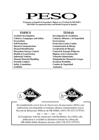 LA LLAVE AL ACCESO
In Compliance with the Americans with Disabilities Act (ADA), this
publication is available in alternative formats by calling the
OR-OSHA Public Relations Section, (503) 378-3272 (V/TTY).
En cumplimiento con el Acta de Americanos Incapacitados (ADA), esta
publicación esta disponible en formatos alternos comunicándose con la
Sección de Relaciones Públicas de OR-OSHA, (503) 378-3272 (V/TTY).
TOPICS TEMAS
Accident Investigation Investigación de Accidentes
Cultures, Languages, and Safety Culturas, Idiomas, y la Seguridad
Excavations Excavaciones
Fall Protection Protección Contra Caídas
Hazard Communication Comunicación de Riesgo
Hazard Identification Localización de Riesgos
Hazardous Energy Control Control de Energía Peligrosa
Health in Construction Higiene en la Construcción
Industrial Vehicles Vehículos Industriales
Manual Material Handling Manipulación Manual de Cargas
Portable Ladders Escaleras Portátiles
Safety Committees Comites de Seguridad
Scaffolds Andamios
Programa en Español de Seguridad e Higiene en el Trabajo de OR-OSHA
OR-OSHA Occupational Safety and Health Program in Spanish
 