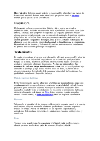 Hacer ejercicio de forma regular también es recomendable, al producir una mejora de
la movilidad intestinal. Intentar evitar situaciones que generen estrés o ansiedad
también puede ayudar a evitar una irritación.
Diagnóstico
El diagnóstico se basa en una minuciosa historia clínica junto a una completa
exploración física, las cuales nos orientarán hacia la posibilidad de tratarse de un colon
irritable. Entonces, para completar el diagnóstico de sospecha, deberemos realizar
diversas pruebas complementarias que nos descarten la existencia de patología orgánica
(diagnóstico por exclusión). Entre estas pruebas complementarias podemos incluir
análisis generales y específicos de sangre, orina y heces, estudios radiológicos de
abdomen con y sin contraste, ecografía abdominal y sigmoidoscopia o colonoscopia.
Dependiendo de los síntomas y de la edad del paciente, determinaremos en cada caso
las pruebas más adecuadas para llegar al diagnóstico.
Tratamientos
Es preciso proporcionar al paciente una información adecuada y comprensible sobre las
características de su enfermedad, especialmente de su cronicidad y del pronóstico
benigno de la misma. Establecer una buena relación paciente-médico favorecerá la
evolución y disminuirá el número de consultas. No hay que minusvalorar las
molestias del enfermo, ya que sus síntomas son reales. Una vez que el paciente haya
entendido su patología y haya podido resolver todas sus dudas, se pueden iniciar
diversos tratamientos dependiendo de la naturaleza e intensidad de los síntomas. Las
posibilidades actualmente disponibles incluyen:
Medidas higiénico-dietéticas:
Evitar temporalmente aquellos alimentos y bebidas que desencadenen o empeoren
sus síntomas (tóxicos como el tabaco, estimulantes como el alcohol y el café, los que
produzcan gases en exceso, etcétera). Aconsejar la realización de ejercicio físico
adecuado a su edad y evitar el sedentarismo. Si predomina el estreñimiento habrá que
aconsejar el aumento en la ingesta de fibra: frutas, verduras, cereales, ensaladas,
etcétera. En este sentido, la dieta mediterránea puede ser un patrón de referencia.
Fármacos:
Sólo cuando la intensidad de los síntomas así lo aconseje, se puede recurrir a la toma de
medicamentos dirigidos a controlar el síntoma predominante y durante un periodo
limitado de tiempo. Pueden ser inhibidores de los espasmos (espasmolíticos),
estimulantes de la motilidad (procinéticos), antidiarreicos, laxantes, antidepresivos y
ansiolíticos.
Otras:
Técnicas como psicoterapia, la acupuntura o la hipnoterapia pueden ayudar a
algunos pacientes a sobrellevar mejor los síntomas del colon irrititable.
 