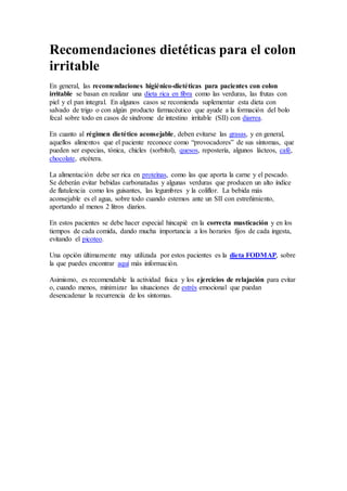 Recomendaciones dietéticas para el colon
irritable
En general, las recomendaciones higiénico-dietéticas para pacientes con colon
irritable se basan en realizar una dieta rica en fibra como las verduras, las frutas con
piel y el pan integral. En algunos casos se recomienda suplementar esta dieta con
salvado de trigo o con algún producto farmacéutico que ayude a la formación del bolo
fecal sobre todo en casos de síndrome de intestino irritable (SII) con diarrea.
En cuanto al régimen dietético aconsejable, deben evitarse las grasas, y en general,
aquellos alimentos que el paciente reconoce como “provocadores” de sus síntomas, que
pueden ser especias, tónica, chicles (sorbitol), quesos, repostería, algunos lácteos, café,
chocolate, etcétera.
La alimentación debe ser rica en proteínas, como las que aporta la carne y el pescado.
Se deberán evitar bebidas carbonatadas y algunas verduras que producen un alto índice
de flatulencia como los guisantes, las legumbres y la coliflor. La bebida más
aconsejable es el agua, sobre todo cuando estemos ante un SII con estreñimiento,
aportando al menos 2 litros diarios.
En estos pacientes se debe hacer especial hincapié en la correcta masticación y en los
tiempos de cada comida, dando mucha importancia a los horarios fijos de cada ingesta,
evitando el picoteo.
Una opción últimamente muy utilizada por estos pacientes es la dieta FODMAP, sobre
la que puedes encontrar aquí más información.
Asimismo, es recomendable la actividad física y los ejercicios de relajación para evitar
o, cuando menos, minimizar las situaciones de estrés emocional que puedan
desencadenar la recurrencia de los síntomas.
 