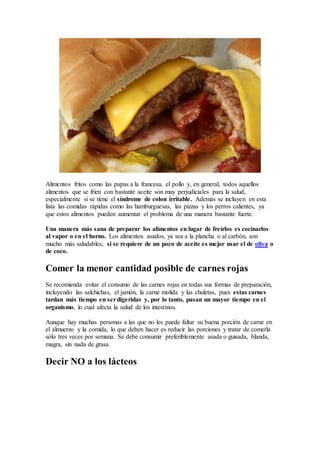 Alimentos fritos como las papas a la francesa, el pollo y, en general, todos aquellos
alimentos que se fríen con bastante aceite son muy perjudiciales para la salud,
especialmente si se tiene el síndrome de colon irritable. Además se incluyen en esta
lista las comidas rápidas como las hamburguesas, las pizzas y los perros calientes, ya
que estos alimentos pueden aumentar el problema de una manera bastante fuerte.
Una manera más sana de preparar los alimentos en lugar de freírlos es cocinarlos
al vapor o en el horno. Los alimentos asados, ya sea a la plancha o al carbón, son
mucho más saludables, si se requiere de un poco de aceite es mejor usar el de oliva o
de coco.
Comer la menor cantidad posible de carnes rojas
Se recomienda evitar el consumo de las carnes rojas en todas sus formas de preparación,
incluyendo las salchichas, el jamón, la carne molida y las chuletas, pues estas carnes
tardan más tiempo en serdigeridas y, por lo tanto, pasan un mayor tiempo en el
organismo, lo cual afecta la salud de los intestinos.
Aunque hay muchas personas a las que no les puede faltar su buena porción de carne en
el almuerzo y la comida, lo que deben hacer es reducir las porciones y tratar de comerla
sólo tres veces por semana. Se debe consumir preferiblemente asada o guisada, blanda,
magra, sin nada de grasa.
Decir NO a los lácteos
 