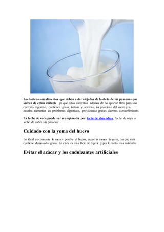 Los lácteos son alimentos que deben estar alejados de la dieta de las personas que
sufren de colon irritable, ya que estos alimentos además de no aportar fibra para una
correcta digestión, contienen grasa, lactosa y, además, las proteínas del suero y la
caseína aumentan los problemas digestivos, provocando graves diarreas o estreñimiento.
La leche de vaca puede ser reemplazada por leche de almendras, leche de soya o
leche de cabra sin procesar.
Cuidado con la yema del huevo
Lo ideal es consumir lo menos posible el huevo, o por lo menos la yema, ya que esta
contiene demasiada grasa. La clara es más fácil de digerir y por lo tanto mas saludable.
Evitar el azúcar y los endulzantes artificiales
 