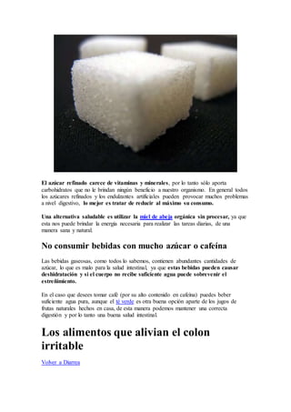 El azúcar refinado carece de vitaminas y minerales, por lo tanto sólo aporta
carbohidratos que no le brindan ningún beneficio a nuestro organismo. En general todos
los azúcares refinados y los endulzantes artificiales pueden provocar muchos problemas
a nivel digestivo, lo mejor es tratar de reducir al máximo su consumo.
Una alternativa saludable es utilizar la miel de abeja orgánica sin procesar, ya que
esta nos puede brindar la energía necesaria para realizar las tareas diarias, de una
manera sana y natural.
No consumir bebidas con mucho azúcar o cafeína
Las bebidas gaseosas, como todos lo sabemos, contienen abundantes cantidades de
azúcar, lo que es malo para la salud intestinal, ya que estas bebidas pueden causar
deshidratación y si el cuerpo no recibe suficiente agua puede sobrevenir el
estreñimiento.
En el caso que desees tomar café (por su alto contenido en cafeína) puedes beber
suficiente agua pura, aunque el té verde es otra buena opción aparte de los jugos de
frutas naturales hechos en casa, de esta manera podemos mantener una correcta
digestión y por lo tanto una buena salud intestinal.
Los alimentos que alivian el colon
irritable
Volver a Diarrea
 