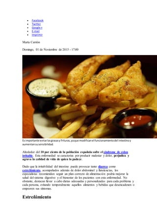  Facebook
 Twitter
 Google +
 E-mail
 Imprimir
Marta Carrión
Domingo, 01 de Noviembre de 2015 - 17:00
Es importante evitarlasgrasasy frituras,yaque modificanel funcionamientodel intestinoy
aumentansusensibilidad.
Alrededor del 10 por ciento de la población española sufre el síndrome de colon
irritable. Esta enfermedad se caracteriza por producir malestar y dolor, perjudica y
agrava la calidad de vida de quien lo padece.
Dado que la irritabilidad del intestino puede provocar tanto diarrea como
estreñimiento, acompañados además de dolor abdominal y flatulencias, los
especialistas recomiendan seguir un plan correcto de alimentación podría mejorar la
salud del sistema digestivo y el bienestar de los pacientes con esta enfermedad. No
obstante, destacan llevar a cabo dietas adecuadas y personalizadas para cada problema y
cada persona, evitando temporalmente aquellos alimentos y bebidas que desencadenen o
empeoren sus síntomas.
Estreñimiento
 