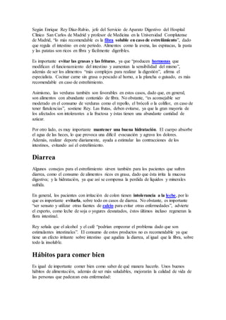 Según Enrique Rey Díaz-Rubio, jefe del Servicio de Aparato Digestivo del Hospital
Clínico San Carlos de Madrid y profesor de Medicina en la Universidad Complutense
de Madrid, “lo más recomendable es la fibra soluble en caso de estreñimiento”, dado
que regula el intestino en este periodo. Alimentos como la avena, las espinacas, la pasta
y las patatas son ricos en fibra y fácilmente digeribles.
Es importante evitar las grasas y las frituras, ya que “producen hormonas que
modifican el funcionamiento del intestino y aumentan la sensibilidad del mismo”,
además de ser los alimentos “más complejos para realizar la digestión”, afirma el
especialista. Cocinar carne sin grasa o pescado al horno, a la plancha o guisado, es más
recomendable en caso de estreñimiento.
Asimismo, las verduras también son favorables en estos casos, dado que, en general,
son alimentos con abundante contenido de fibra. No obstante, “es aconsejable ser
moderado en el consumo de verduras como el repollo, el brócoli o la coliflor, en caso de
tener flatulencias”, sostiene Rey. Las frutas, deben evitarse, ya que la gran mayoría de
los afectados son intolerantes a la fructosa y éstas tienen una abundante cantidad de
azúcar.
Por otro lado, es muy importante mantener una buena hidratación. El cuerpo absorbe
el agua de las heces, lo que provoca una difícil evacuación y agrava los dolores.
Además, realizar deporte diariamente, ayuda a estimular las contracciones de los
intestinos, evitando así el estreñimiento.
Diarrea
Algunos consejos para el estreñimiento sirven también para los pacientes que sufren
diarrea, como el consumo de alimentos ricos en grasa, dado que ésta irrita la mucosa
digestiva; y la hidratación, ya que así se compensa la perdida de líquidos y minerales
sufrida.
En general, los pacientes con irritación de colon tienen intolerancia a la leche, por lo
que es importante evitarla, sobre todo en casos de diarrea. No obstante, es importante
“ser sensato y utilizar otras fuentes de calcio para evitar otras enfermedades”, advierte
el experto, como leche de soja o yogures desnatados, éstos últimos incluso regeneran la
flora intestinal.
Rey señala que el alcohol y el café “podrían empeorar el problema dado que son
estimulantes intestinales”. El consumo de estos productos no es recomendable ya que
tiene un efecto irritante sobre intestino que agudiza la diarrea, al igual que la fibra, sobre
todo la insoluble.
Hábitos para comer bien
Es igual de importante comer bien como saber de qué manera hacerlo. Unos buenos
hábitos de alimentación, además de ser más saludables, mejorarán la calidad de vida de
las personas que padezcan esta enfermedad:
 