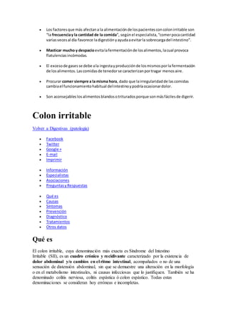  Los factoresque más afectana la alimentaciónde lospacientesconcolonirritable son
“la frecuenciay la cantidad de la comida”, segúnel especialista,“comerpocacantidad
variasvecesal día favorece ladigestiónyayudaaevitarla sobrecargadel intestino”.
 Masticar mucho y despacioevitalafermentaciónde losalimentos,lacual provoca
flatulenciasincómodas.
 El excesode gasesse debe ala ingestayproducciónde losmismosporla fermentación
de losalimentos.Lascomidasde tenedorse caracterizanportragar menosaire.
 Procurar comer siempre a la misma hora, dado que lairregularidadde lascomidas
cambiael funcionamientohabitual delintestinoypodríaocasionardolor.
 Son aconsejables losalimentosblandosotrituradosporque sonmásfácilesde digerir.
Colon irritable
Volver a Digestivas (patología)
 Facebook
 Twitter
 Google +
 E-mail
 Imprimir
 Información
 Especialistas
 Asociaciones
 PreguntasyRespuestas
 Qué es
 Causas
 Síntomas
 Prevención
 Diagnóstico
 Tratamientos
 Otros datos
Qué es
El colon irritable, cuya denominación más exacta es Síndrome del Intestino
Irritable (SII), es un cuadro crónico y recidivante caracterizado por la existencia de
dolor abdominal y/o cambios en el ritmo intestinal, acompañados o no de una
sensación de distensión abdominal, sin que se demuestre una alteración en la morfología
o en el metabolismo intestinales, ni causas infecciosas que lo justifiquen. También se ha
denominado colitis nerviosa, colitis espástica ó colon espástico. Todas estas
denominaciones se consideran hoy erróneas e incompletas.
 