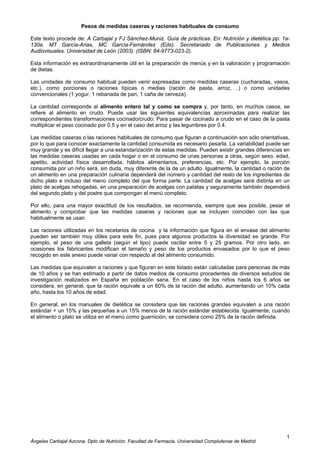 Ángeles Carbajal Azcona. Dpto de Nutrición. Facultad de Farmacia. Universidad Complutense de Madrid
1
Pesos de medidas caseras y raciones habituales de consumo
Este texto procede de: A Carbajal y FJ Sánchez-Muniz. Guía de prácticas. En: Nutrición y dietética pp: 1a-
130a. MT García-Arias, MC García-Fernández (Eds). Secretariado de Publicaciones y Medios
Audiovisuales. Universidad de León (2003). (ISBN: 84-9773-023-2).
Esta información es extraordinariamente útil en la preparación de menús y en la valoración y programación
de dietas.
Las unidades de consumo habitual pueden venir expresadas como medidas caseras (cucharadas, vasos,
etc.), como porciones o raciones típicas o medias (ración de pasta, arroz, ..) o como unidades
convencionales (1 yogur, 1 rebanada de pan, 1 caña de cerveza).
La cantidad corresponde al alimento entero tal y como se compra y, por tanto, en muchos casos, se
refiere al alimento en crudo. Puede usar las siguientes equivalencias aproximadas para realizar las
correspondientes transformaciones cocinado/crudo: Para pasar de cocinado a crudo en el caso de la pasta
multiplicar el peso cocinado por 0.5 y en el caso del arroz y las legumbres por 0.4.
Las medidas caseras o las raciones habituales de consumo que figuran a continuación son sólo orientativas,
por lo que para conocer exactamente la cantidad consumida es necesario pesarla. La variabilidad puede ser
muy grande y es difícil llegar a una estandarización de estas medidas. Pueden existir grandes diferencias en
las medidas caseras usadas en cada hogar o en el consumo de unas personas a otras, según sexo, edad,
apetito, actividad física desarrollada, hábitos alimentarios, preferencias, etc. Por ejemplo, la porción
consumida por un niño será, sin duda, muy diferente de la de un adulto. Igualmente, la cantidad o ración de
un alimento en una preparación culinaria dependerá del número y cantidad del resto de los ingredientes de
dicho plato e incluso del menú completo del que forma parte. La cantidad de acelgas será distinta en un
plato de acelgas rehogadas, en una preparación de acelgas con patatas y seguramente también dependerá
del segundo plato y del postre que compongan el menú completo.
Por ello, para una mayor exactitud de los resultados, se recomienda, siempre que sea posible, pesar el
alimento y comprobar que las medidas caseras y raciones que se incluyen coinciden con las que
habitualmente se usan.
Las raciones utilizadas en los recetarios de cocina y la información que figura en el envase del alimento
pueden ser también muy útiles para este fin, pues para algunos productos la diversidad es grande. Por
ejemplo, el peso de una galleta (según el tipo) puede oscilar entre 5 y 25 gramos. Por otro lado, en
ocasiones los fabricantes modifican el tamaño y peso de los productos envasados por lo que el peso
recogido en este anexo puede variar con respecto al del alimento consumido.
Las medidas que equivalen a raciones y que figuran en este listado están calculadas para personas de más
de 10 años y se han estimado a partir de datos medios de consumo procedentes de diversos estudios de
investigación realizados en España en población sana. En el caso de los niños hasta los 6 años se
considera, en general, que la ración equivale a un 60% de la ración del adulto, aumentando un 10% cada
año, hasta los 10 años de edad.
En general, en los manuales de dietética se considera que las raciones grandes equivalen a una ración
estándar + un 15% y las pequeñas a un 15% menos de la ración estándar establecida. Igualmente, cuando
el alimento o plato se utiliza en el menú como guarnición, se considera como 25% de la ración definida.
 