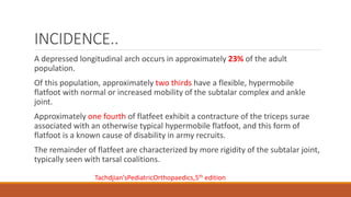 INCIDENCE..
A depressed longitudinal arch occurs in approximately 23% of the adult
population.
Of this population, approximately two thirds have a flexible, hypermobile
flatfoot with normal or increased mobility of the subtalar complex and ankle
joint.
Approximately one fourth of flatfeet exhibit a contracture of the triceps surae
associated with an otherwise typical hypermobile flatfoot, and this form of
flatfoot is a known cause of disability in army recruits.
The remainder of flatfeet are characterized by more rigidity of the subtalar joint,
typically seen with tarsal coalitions.
Tachdjian’sPediatricOrthopaedics,5th edition
 