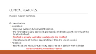Painless most of the times.
On examination:
◦ Inspection:
◦ excessive eversion during weight bearing,
◦ the forefoot is usually abducted, producing a midfoot sag with lowering of the
longitudinal arch
◦ forefoot is actually supinated in relation to the hindfoot
◦ medial column of the foot appears longer than the lateral column
◦ Palpation:
◦ talar head and navicular tuberosity appear to be in contact with the floor
CLINICAL FEATURES..
Tachdjian’sPediatricOrthopaedics,5th edition
 