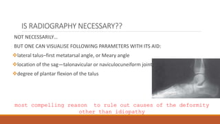 IS RADIOGRAPHY NECESSARY??
NOT NECESSARILY…
BUT ONE CAN VISUALISE FOLLOWING PARAMETERS WITH ITS AID:
lateral talus–first metatarsal angle, or Meary angle
location of the sag—talonavicular or naviculocuneiform joint
degree of plantar flexion of the talus
most compelling reason to rule out causes of the deformity
other than idiopathy
 