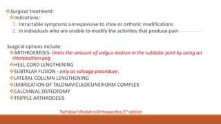 Surgical treatment:
Indications:
1. Intractable symptoms unresponsive to shoe or orthotic modifications
2. In individuals who are unable to modify the activities that produce pain
Surgical options include:
ARTHROEREISIS- limits the amount of valgus motion in the subtalar joint by using an
interposition peg
HEEL CORD LENGTHENING
SUBTALAR FUSION - only as salvage procedure.
LATERAL COLUMN LENGTHENING
IMBRICATION OF TALONAVICULOCUNEIFORM COMPLEX
CALCANEAL OSTEOTOMY
TRIPPLE ARTHRODESIS
Tachdjian’sPediatricOrthopaedics,5th edition
 