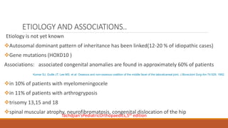 ETIOLOGY AND ASSOCIATIONS..
Etiology is not yet known
Autosomal dominant pattern of inheritance has been linked(12-20 % of idiopathic cases)
Gene mutations (HOXD10 )
Associations: associated congenital anomalies are found in approximately 60% of patients
in 10% of patients with myelomeningocele
in 11% of patients with arthrogryposis
trisomy 13,15 and 18
spinal muscular atrophy, neurofibromatosis, congenital dislocation of the hip
Kumar SJ, Guille JT, Lee MS, et al: Osseous and non-osseous coalition of the middle facet of the talocalcaneal joint, J BoneJoint Surg Am 74:529, 1992.
Tachdjian’sPediatricOrthopaedics,5th edition
 
