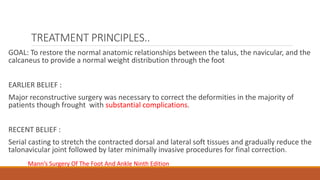 TREATMENT PRINCIPLES..
GOAL: To restore the normal anatomic relationships between the talus, the navicular, and the
calcaneus to provide a normal weight distribution through the foot
EARLIER BELIEF :
Major reconstructive surgery was necessary to correct the deformities in the majority of
patients though frought with substantial complications.
RECENT BELIEF :
Serial casting to stretch the contracted dorsal and lateral soft tissues and gradually reduce the
talonavicular joint followed by later minimally invasive procedures for final correction.
Mann’s Surgery Of The Foot And Ankle Ninth Edition
 