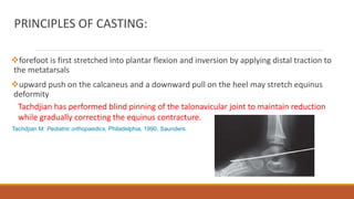 PRINCIPLES OF CASTING:
forefoot is first stretched into plantar flexion and inversion by applying distal traction to
the metatarsals
upward push on the calcaneus and a downward pull on the heel may stretch equinus
deformity
Tachdjian has performed blind pinning of the talonavicular joint to maintain reduction
while gradually correcting the equinus contracture.
Tachdjian M: Pediatric orthopaedics, Philadelphia, 1990, Saunders.
 