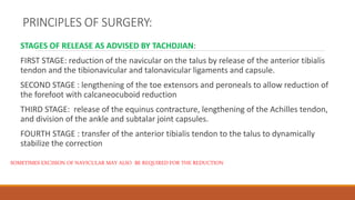 PRINCIPLES OF SURGERY:
STAGES OF RELEASE AS ADVISED BY TACHDJIAN:
FIRST STAGE: reduction of the navicular on the talus by release of the anterior tibialis
tendon and the tibionavicular and talonavicular ligaments and capsule.
SECOND STAGE : lengthening of the toe extensors and peroneals to allow reduction of
the forefoot with calcaneocuboid reduction
THIRD STAGE: release of the equinus contracture, lengthening of the Achilles tendon,
and division of the ankle and subtalar joint capsules.
FOURTH STAGE : transfer of the anterior tibialis tendon to the talus to dynamically
stabilize the correction
SOMETIMES EXCISION OF NAVICULAR MAY ALSO BE REQUIRED FOR THE REDUCTION
 