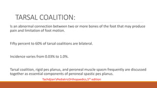 TARSAL COALITION:
Is an abnormal connection between two or more bones of the foot that may produce
pain and limitation of foot motion.
Fifty percent to 60% of tarsal coalitions are bilateral.
Incidence varies from 0.03% to 1.0%.
Tarsal coalition, rigid pes planus, and peroneal muscle spasm frequently are discussed
together as essential components of peroneal spastic pes planus.
Tachdjian’sPediatricOrthopaedics,5th edition
 