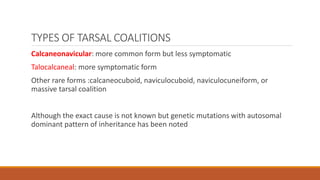 TYPES OF TARSAL COALITIONS
Calcaneonavicular: more common form but less symptomatic
Talocalcaneal: more symptomatic form
Other rare forms :calcaneocuboid, naviculocuboid, naviculocuneiform, or
massive tarsal coalition
Although the exact cause is not known but genetic mutations with autosomal
dominant pattern of inheritance has been noted
 