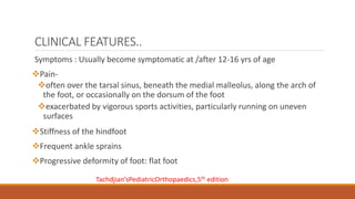CLINICAL FEATURES..
Symptoms : Usually become symptomatic at /after 12-16 yrs of age
Pain-
often over the tarsal sinus, beneath the medial malleolus, along the arch of
the foot, or occasionally on the dorsum of the foot
exacerbated by vigorous sports activities, particularly running on uneven
surfaces
Stiffness of the hindfoot
Frequent ankle sprains
Progressive deformity of foot: flat foot
Tachdjian’sPediatricOrthopaedics,5th edition
 