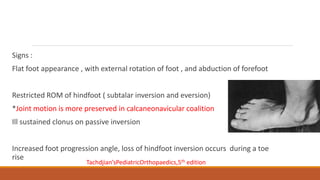 Signs :
Flat foot appearance , with external rotation of foot , and abduction of forefoot
Restricted ROM of hindfoot ( subtalar inversion and eversion)
*Joint motion is more preserved in calcaneonavicular coalition
Ill sustained clonus on passive inversion
Increased foot progression angle, loss of hindfoot inversion occurs during a toe
rise
Tachdjian’sPediatricOrthopaedics,5th edition
 