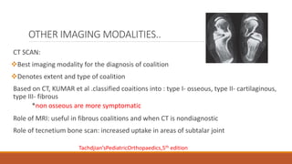 OTHER IMAGING MODALITIES..
CT SCAN:
Best imaging modality for the diagnosis of coalition
Denotes extent and type of coalition
Based on CT, KUMAR et al .classified coaitions into : type I- osseous, type II- cartilaginous,
type III- fibrous
*non osseous are more symptomatic
Role of MRI: useful in fibrous coalitions and when CT is nondiagnostic
Role of tecnetium bone scan: increased uptake in areas of subtalar joint
Tachdjian’sPediatricOrthopaedics,5th edition
 