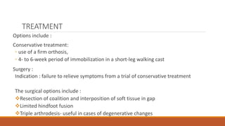 TREATMENT
Options include :
Conservative treatment:
◦ use of a firm orthosis,
◦ 4- to 6-week period of immobilization in a short-leg walking cast
Surgery :
Indication : failure to relieve symptoms from a trial of conservative treatment
The surgical options include :
Resection of coalition and interposition of soft tissue in gap
Limited hindfoot fusion
Triple arthrodesis- useful in cases of degenerative changes
 