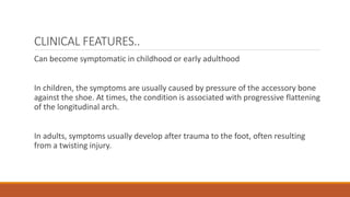 CLINICAL FEATURES..
Can become symptomatic in childhood or early adulthood
In children, the symptoms are usually caused by pressure of the accessory bone
against the shoe. At times, the condition is associated with progressive flattening
of the longitudinal arch.
In adults, symptoms usually develop after trauma to the foot, often resulting
from a twisting injury.
 