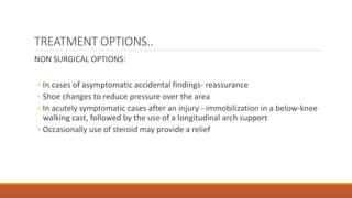 TREATMENT OPTIONS..
NON SURGICAL OPTIONS:
◦ In cases of asymptomatic accidental findings- reassurance
◦ Shoe changes to reduce pressure over the area
◦ In acutely symptomatic cases after an injury - immobilization in a below-knee
walking cast, followed by the use of a longitudinal arch support
◦ Occasionally use of steroid may provide a relief
 