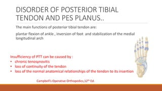 DISORDER OF POSTERIOR TIBIAL
TENDON AND PES PLANUS..
The main functions of posterior tibial tendon are:
plantar flexion of ankle , inversion of foot and stabilization of the medial
longitudinal arch
Insufficiency of PTT can be caused by :
• chronic tenosynovitis
• loss of continuity of the tendon
• loss of the normal anatomical relationships of the tendon to its insertion
Campbell’s Operative Orthopedics,12th Ed.
 