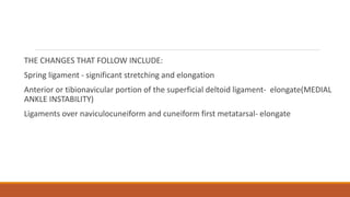 THE CHANGES THAT FOLLOW INCLUDE:
Spring ligament - significant stretching and elongation
Anterior or tibionavicular portion of the superficial deltoid ligament- elongate(MEDIAL
ANKLE INSTABILITY)
Ligaments over naviculocuneiform and cuneiform first metatarsal- elongate
 