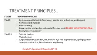 TREATMENT PRINCIPLES..
STAGES TREATMENT OPTIONS
STAGE I • Rest, nonsteroidal anti-inflammatory agents, and a short-leg walking cast
• Corticosteroid injection
• Physiotherapy
• Brace-medial heel wedge and medial forefoot post (TO KEEP HINDFOOT NEUTRAL)
• Rarely tenosynovectomy
STAGE II • Orthotic devices
• Physiotherapy
• Surgical reconstruction-FDL/FHL transfer w/o PTT augmentation, spring ligament
repair/reconstruction, lateral column lengthening
Campbell’s Operative Orthopedics,12th Ed.
 