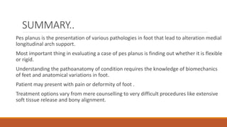 SUMMARY..
Pes planus is the presentation of various pathologies in foot that lead to alteration medial
longitudinal arch support.
Most important thing in evaluating a case of pes planus is finding out whether it is flexible
or rigid.
Understanding the pathoanatomy of condition requires the knowledge of biomechanics
of feet and anatomical variations in foot.
Patient may present with pain or deformity of foot .
Treatment options vary from mere counselling to very difficult procedures like extensive
soft tissue release and bony alignment.
 