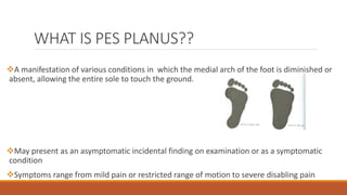WHAT IS PES PLANUS??
A manifestation of various conditions in which the medial arch of the foot is diminished or
absent, allowing the entire sole to touch the ground.
May present as an asymptomatic incidental finding on examination or as a symptomatic
condition
Symptoms range from mild pain or restricted range of motion to severe disabling pain
 