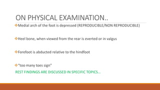 ON PHYSICAL EXAMINATION..
Medial arch of the foot is depressed (REPRODUCIBLE/NON REPRODUCIBLE)
Heel bone, when viewed from the rear is everted or in valgus
Forefoot is abducted relative to the hindfoot
“too many toes sign”
REST FINDINGS ARE DISCUSSED IN SPECIFIC TOPICS…
 