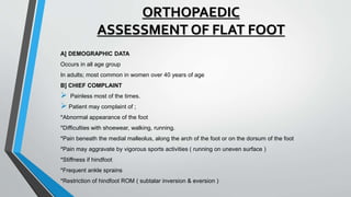 ORTHOPAEDIC
ASSESSMENT OF FLAT FOOT
A] DEMOGRAPHIC DATA
Occurs in all age group
In adults; most common in women over 40 years of age
B] CHIEF COMPLAINT
 Painless most of the times.
 Patient may complaint of ;
*Abnormal appearance of the foot
*Difficulties with shoewear, walking, running.
*Pain beneath the medial malleolus, along the arch of the foot or on the dorsum of the foot
*Pain may aggravate by vigorous sports activities ( running on uneven surface )
*Stiffness if hindfoot
*Frequent ankle sprains
*Restriction of hindfoot ROM ( subtalar inversion & eversion )
 