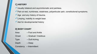 C] HISTORY
Usually bilateral and asymmtomatic and painless.
Pain at rest, numbness, weakness, polyarticular pain, constitutional symptoms.
Age and any history of trauma.
Limping, inability to weight bear.
Ask for developmental history
D] BODY CHART
Area – Foot and Ankle
Onset – Gradual / Insidious
Type – Dull Aching
Depth – Deep
Constancy – Intermittent
 