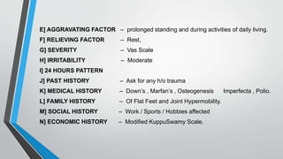 E] AGGRAVATING FACTOR – prolonged standing and during activities of daily living.
F] RELIEVING FACTOR – Rest,
G] SEVERITY – Vas Scale
H] IRRITABILITY – Moderate
I] 24 HOURS PATTERN
J] PAST HISTORY – Ask for any h/o trauma
K] MEDICAL HISTORY – Down’s , Marfan’s , Osteogenesis Imperfecta , Polio.
L] FAMILY HISTORY – Of Flat Feet and Joint Hypermobility.
M] SOCIAL HISTORY – Work / Sports / Hobbies affected
N] ECONOMIC HISTORY – Modified KuppuSwamy Scale.
 