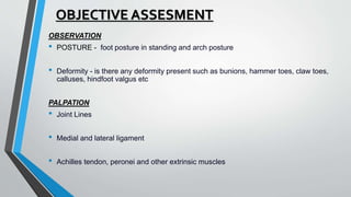 OBJECTIVE ASSESMENT
OBSERVATION
• POSTURE - foot posture in standing and arch posture
• Deformity - is there any deformity present such as bunions, hammer toes, claw toes,
calluses, hindfoot valgus etc
PALPATION
• Joint Lines
• Medial and lateral ligament
• Achilles tendon, peronei and other extrinsic muscles
 