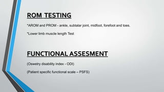 ROM TESTING
*AROM and PROM - ankle, subtalar joint, midfoot, forefoot and toes.
*Lower limb muscle length Test
FUNCTIONAL ASSESMENT
(Oswetry disability index - ODI)
(Patient specific functional scale – PSFS)
 