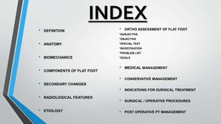 INDEX
• DEFINITION
• ANATOMY
• BIOMECHANICS
• COMPONENTS OF FLAT FOOT
• SECONDARY CHANGES
• RADIOLOGICAL FEATURES
• ETIOLOGY
• ORTHO ASSESSMENT OF FLAT FOOT
*SUBJECTIVE
*OBJECTIVE
*SPECIAL TEST
*INVESTIGATION
*PROBLEM LIST
*GOALS
• MEDICAL MANAGEMENT
• CONSERVATIVE MANAGEMENT
• INDICATIONS FOR SURGICAL TREATMENT
• SURGICAL / OPERATIVE PROCEDURES
• POST OPERATIVE PT MANAGEMENT
 