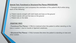 Special Test: Functional or Structural Pes Planus PROCEDURE:
• Therapist observes ( and compares) the orientation of the patient’s MLA while doing
each of the following:
a. Patient stands straight with both heels and toes on the ground
b. Patient stands with just the toes on the ground
c. Patient sits on the table
POSITIVE TEST:
• Functional Pes Planus = if MLA is restored when the patient is either standing on the
toes or seated = due to muscle or ligament weakness
• Structural Pes Planus = if MLA remains flat when the patient is standing on toes and
when seated.
 