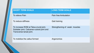 SHORT TERM GOALS LONG TERM GOALS
To relieve Pain Pain free Ambulation
To reduce stiffness Gait training
To increase ROM at Talus-crural joint,
Subtalar joint, Calcaneo-cuboid joint and
Transverse tarsal joint.
Strengthening of weak muscles
To mobilize the callus formed Argonomics
 