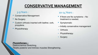 CONSERVATIVE MANAGEMENT
3-9Years :
• Conservative Management
• No Surgery
• Custom orthosis inserted with leather, cork,
propylene.
• Physiotherapy
Physiotherapy –
Gastrocnemius Stretching,
Tibialis posterior and Intrinsic muscles Strengthening .
10-14Years :
• If there are No symptoms – No
treatment is needed.
• Symptomatic
– Initially conservative management
- Orthosis
- Physiotherapy
- Surgery
 