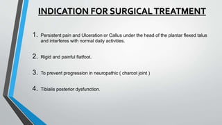 INDICATION FOR SURGICALTREATMENT
1. Persistent pain and Ulceration or Callus under the head of the plantar flexed talus
and interferes with normal daily activities.
2. Rigid and painful flatfoot.
3. To prevent progression in neuropathic ( charcot joint )
4. Tibialis posterior dysfunction.
 