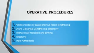 OPERATIVE PROCEDURES
1. Achilles tendon or gastrocnemius fascia lengthening
2. Evans Calcaneal Lengthening osteotomy
3. Talonavicular reduction and pinning
4. Talectomy
5. Triple Arthrodesis
 