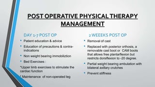 POST OPERATIVE PHYSICALTHERAPY
MANAGEMENT
DAY 1-7 POST OP
• Patient education & advice
• Education of precautions & contra-
indications
• Non weight bearing immobiliztion
• Bed Exercises :
*Upper limb exercises to stimulate the
cardiac function
* Maintenance of non-operated leg
2WEEEKS POST OP
• Removal of cast
• Replaced with posterior orthosis, a
removable cast boot or CAM boots
that allows free plantarflexion but
restricts dorsiflexion to -20 degree.
• Partial weight bearing ambulation with
bilateral axillary crutches
• Prevent stiffness
 